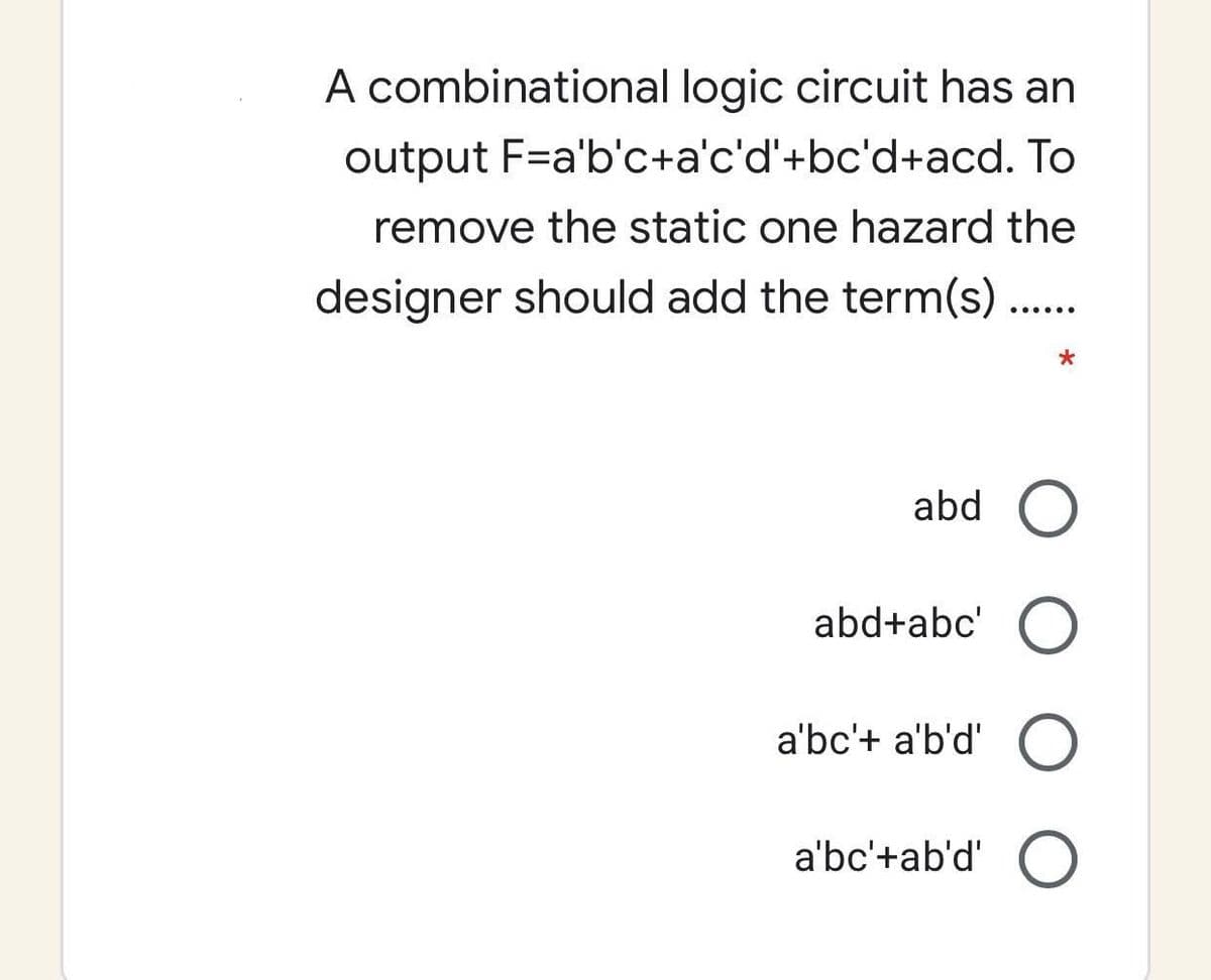 A combinational logic circuit has an
output F=a'b'c+a'c'd'+bc'd+acd. To
remove the static one hazard the
designer should add the term(s)..
abd
abd+abc'
a'bc'+ a'b'd'
a'bc'+ab'd'
