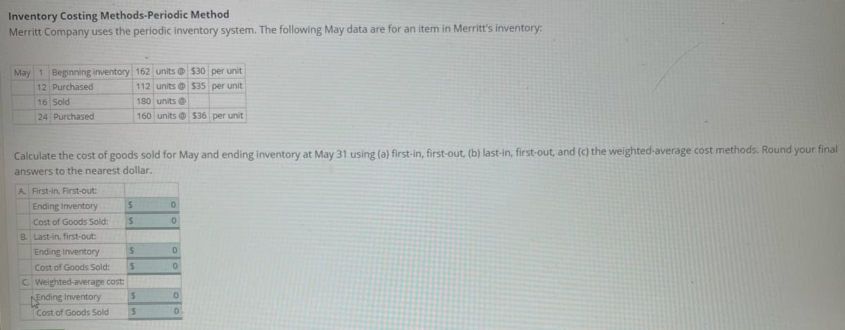 Inventory Costing Methods-Periodic Method
Merritt Company uses the periodic inventory system. The following May data are for an item in Merritt's inventory:
May 1 Beginning inventory 162 units@ $30 per unit
12 Purchased
112 units @ $35 per unit
16 Sold
180 units @
24 Purchased
160 units @ $36 per unit
Calculate the cost of goods sold for May and ending inventory at May 31 using (a) first-in, first-out, (b) last-in, first-out, and (c) the weighted-average cost methods. Round your final
answers to the nearest dollar.
A. First-in, First-out:
$
0
Ending Inventory
Cost of Goods Sold:
B. Last-in, first-out:
$
0
Ending Inventory
Cost of Goods Sold:
$
C. Weighted-average cost:
$
Ending Inventory
Cost of Goods Sold
$
$
0
0
0
0