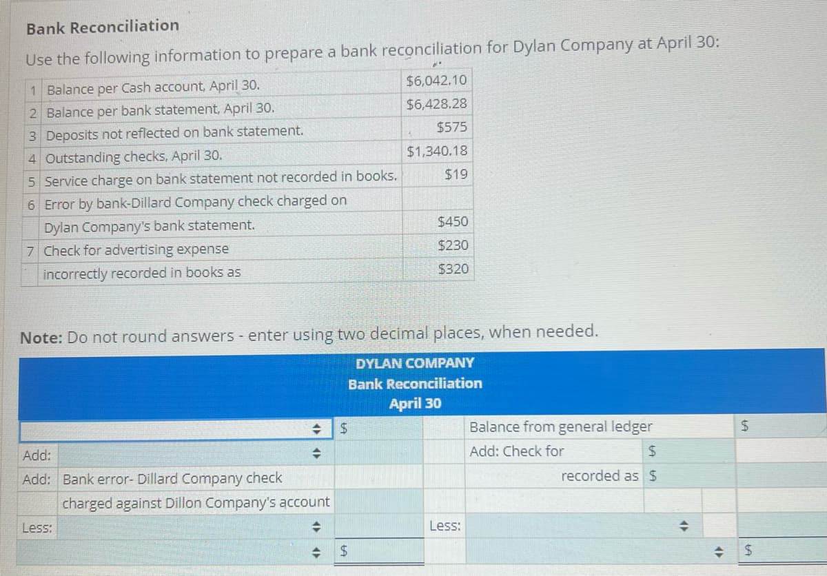 Bank Reconciliation
Use the following information to prepare a bank reconciliation for Dylan Company at April 30:
1 Balance per Cash account, April 30.
$6,042.10
2 Balance per bank statement, April 30.
$6,428.28
3 Deposits not reflected on bank statement.
$575
4 Outstanding checks, April 30.
$1,340.18
5 Service charge on bank statement not recorded in books.
$19
6 Error by bank-Dillard Company check charged on
Dylan Company's bank statement.
$450
7 Check for advertising expense
$230
incorrectly recorded in books as
$320
Note: Do not round answers - enter using two decimal places, when needed.
DYLAN COMPANY
Bank Reconciliation
April 30
$
Balance from general ledger
Add: Check for
Add:
$
Add: Bank error- Dillard Company check
recorded as $
Less:
+
+
charged against Dillon Company's account
+
$
Less:
<>
+
<►
+
$
LA
$