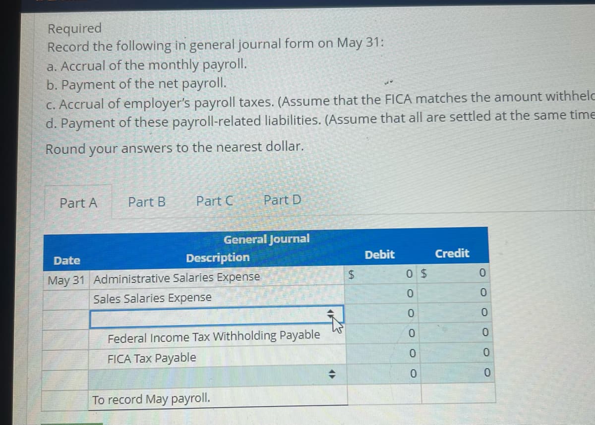 Required
Record the following in general journal form on May 31:
a. Accrual of the monthly payroll.
b. Payment of the net payroll.
ww
c. Accrual of employer's payroll taxes. (Assume that the FICA matches the amount withheld
d. Payment of these payroll-related liabilities. (Assume that all are settled at the same time
Round your answers to the nearest dollar.
Part A
Part B
Part C
Part D
General Journal
Date
Description
Debit
Credit
May 31 Administrative Salaries Expense
Sales Salaries Expense
Federal Income Tax Withholding Payable
FICA Tax Payable
To record May payroll.
45
$
0 $
0
0
0
0
0
Ō
0
0
0
0
0