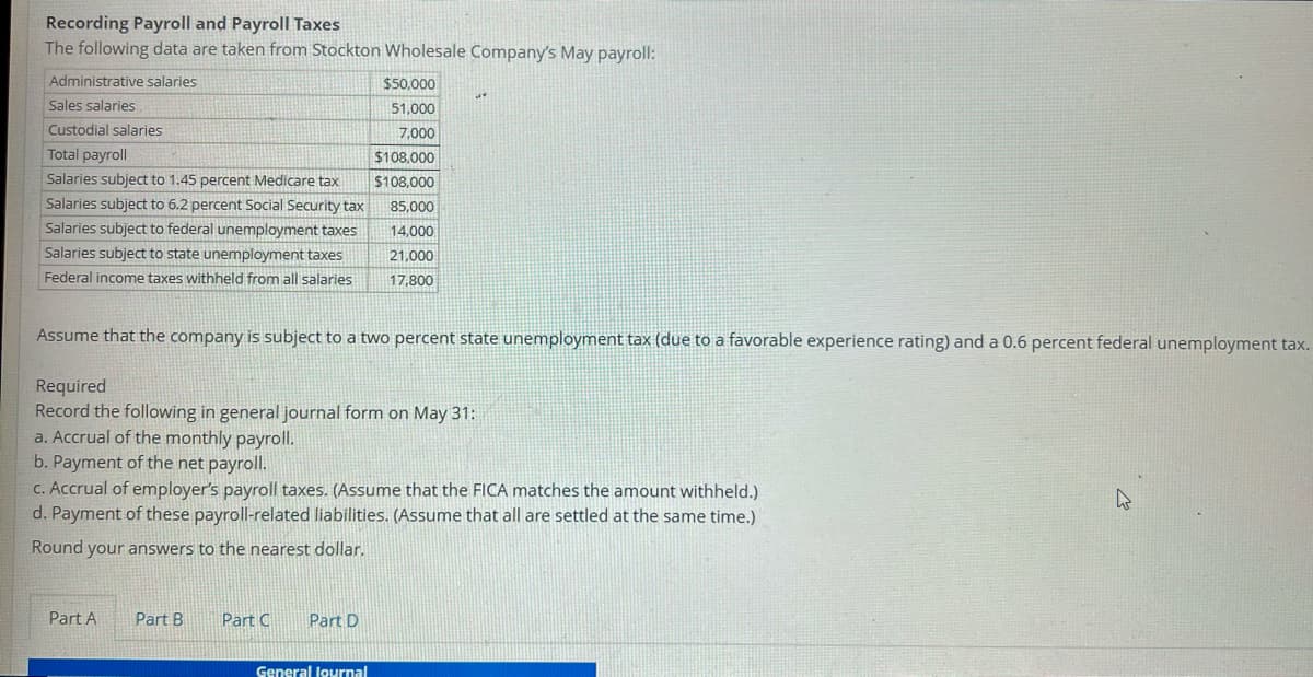 Recording Payroll and Payroll Taxes
The following data are taken from Stockton Wholesale Company's May payroll:
Administrative salaries
$50,000
Sales salaries
51,000
Custodial salaries
7,000
Total payroll
$108,000
$108,000
85,000
Salaries subject to 1.45 percent Medicare tax
Salaries subject to 6.2 percent Social Security tax
Salaries subject to federal unemployment taxes
Salaries subject to state unemployment taxes
14,000
21,000
Federal income taxes withheld from all salaries
17,800
Assume that the company is subject to a two percent state unemployment tax (due to a favorable experience rating) and a 0.6 percent federal unemployment tax.
Required
Record the following in general journal form on May 31:
a. Accrual of the monthly payroll.
b. Payment of the net payroll.
c. Accrual of employer's payroll taxes. (Assume that the FICA matches the amount withheld.)
d. Payment of these payroll-related liabilities. (Assume that all are settled at the same time.)
Round your answers to the nearest dollar.
Part A
Part B
Part C
Part D
General lournal