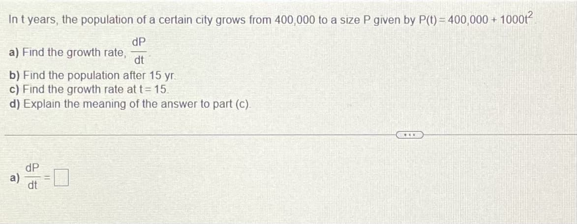 In t years, the population of a certain city grows from 400,000 to a size P given by P(t) = 400,000 + 10001²
a) Find the growth rate,
dP
dt
b) Find the population after 15 yr.
c) Find the growth rate at t = 15.
d) Explain the meaning of the answer to part (c).
***
dP
dt
a)