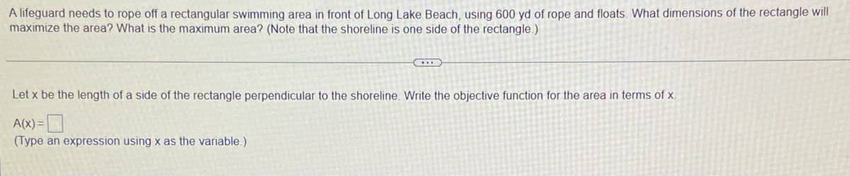 A lifeguard needs to rope off a rectangular swimming area in front of Long Lake Beach, using 600 yd of rope and floats. What dimensions of the rectangle will
maximize the area? What is the maximum area? (Note that the shoreline is one side of the rectangle.)
H
Let x be the length of a side of the rectangle perpendicular to the shoreline. Write the objective function for the area in terms of x.
A(x) =
(Type an expression using x as the variable.)