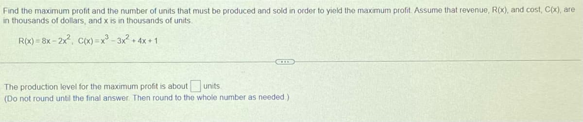 Find the maximum profit and the number of units that must be produced and sold in order to yield the maximum profit. Assume that revenue, R(x), and cost, C(x), are
in thousands of dollars, and x is in thousands of units.
R(x)=8x-2x², C(x)=x²-3x² + 4x + 1
The production level for the maximum profit is about
units.
(Do not round until the final answer. Then round to the whole number as needed.)