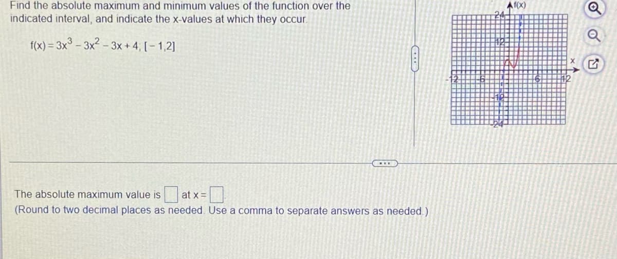 Find the absolute maximum and minimum values of the function over the
indicated interval, and indicate the x-values at which they occur.
f(x)=3x³-3x²-3x+4; [-1,2]
The absolute maximum value is at x =
(Round to two decimal places as needed. Use a comma to separate answers as needed.)
Af(x)
OU