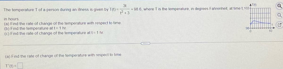 3t
AT(t)
The temperature T of a person during an illness is given by T(t) =
+98.6, where T is the temperature, in degrees Fahrenheit, at time t, 102-
1² +3
in hours.
(a) Find the rate of change of the temperature with respect to time.
(b) Find the temperature at t = 1 hr.
98-
(c) Find the rate of change of the temperature at t = 1 hr.
(a) Find the rate of change of the temperature with respect to time.
T'(t) =
0
10
M