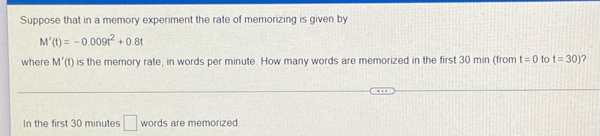 Suppose that in a memory experiment the rate of memorizing is given by
M'(t)= -0.00912- +0.8t
where M'(t) is the memory rate, in words per minute. How many words are memorized in the first 30 min (from t=0 to t=30)?
****
In the first 30 minutes words are memorized.