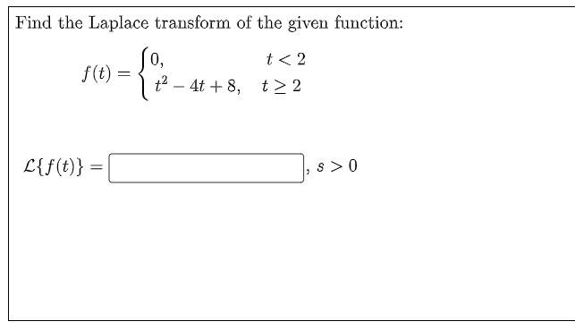 Find the Laplace transform of the given function:
t < 2
0,
f(t) =
t2 – 4t + 8, t> 2
L{f(t)}:
s > 0
