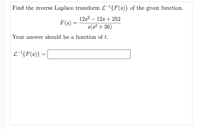 Find the inverse Laplace transform L-{F(s)} of the given function.
12s? – 12s + 252
F(s) =
s(s? + 36)
Your answer should be a function of t.
L-{F(s)} =
