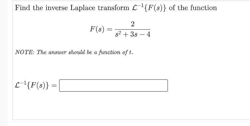 Find the inverse Laplace transform L-{F(s)} of the function
2
F(s) =
s2 + 3s – 4
NOTE: The answer should be a function of t.
L-{F(s)} =
