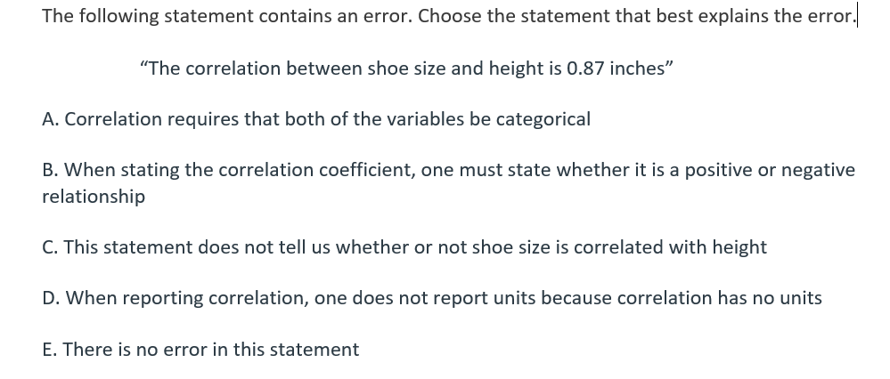 The following statement contains an error. Choose the statement that best explains the error.
"The correlation between shoe size and height is 0.87 inches"
A. Correlation requires that both of the variables be categorical
B. When stating the correlation coefficient, one must state whether it is a positive or negative
relationship
C. This statement does not tell us whether or not shoe size is correlated with height
D. When reporting correlation, one does not report units because correlation has no units
E. There is no error in this statement
