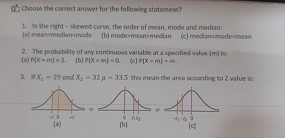 Q°: Choose the correct answer for the following statement?
1. In the right- skewed curve, the order of mean, mode and median:
(a) mean<median<mode
(b) mode>mean>median
(c) median<mode<mean
2. The probability of any continuous variable at a specified value (m) is:
(a) P(X = m) = 1.
(b) P(X = m) = 0.
(c) P(X = m) = 00.
3. If X1 = 29 and X2 = 32 µ = 33.5 this mean the area according to Z value is:
or
or
-z 0
0 Z, Z2
(b)
-Z1 -Z2 0
(c)
+Z
(a)
