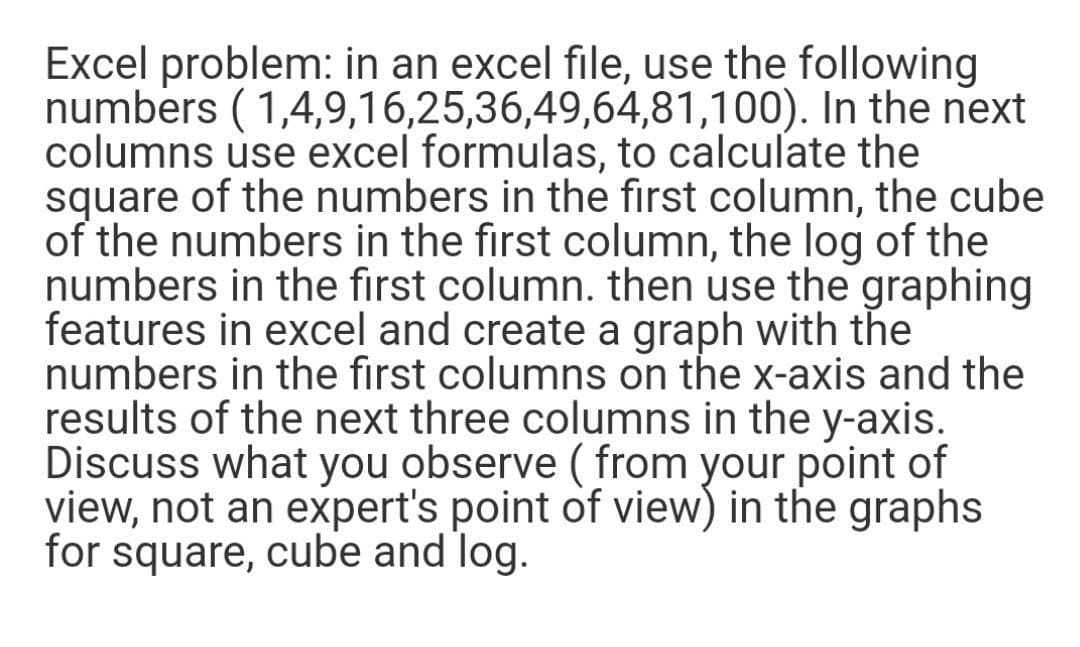 Excel problem: in an excel file, use the following
numbers ( 1,4,9,16,25,36,49,64,81,100). In the next
columns use excel formulas, to calculate the
square of the numbers in the first column, the cube
of the numbers in the first column, the log of the
numbers in the first column. then use the graphing
features in excel and create a graph with the
numbers in the first columns on the x-axis and the
results of the next three columns in the y-axis.
Discuss what you observe ( from your point of
view, not an expert's point of view) in the graphs
for square, cube and log.

