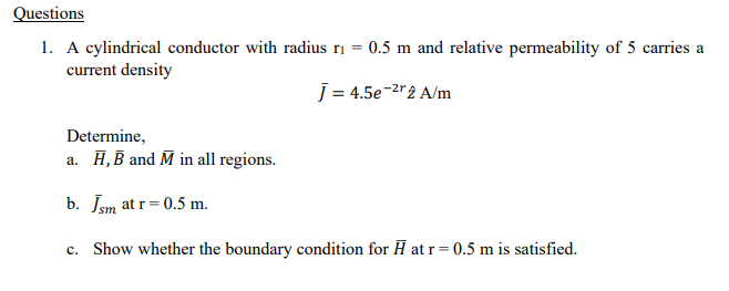 Questions
1. A cylindrical conductor with radius r₁ = 0.5 m and relative permeability of 5 carries a
current density
J = 4.5e-²r2 A/m
Determine,
a. H, B and M in all regions.
b. Jsm at r=0.5 m.
c. Show whether the boundary condition for H at r=0.5 m is satisfied.