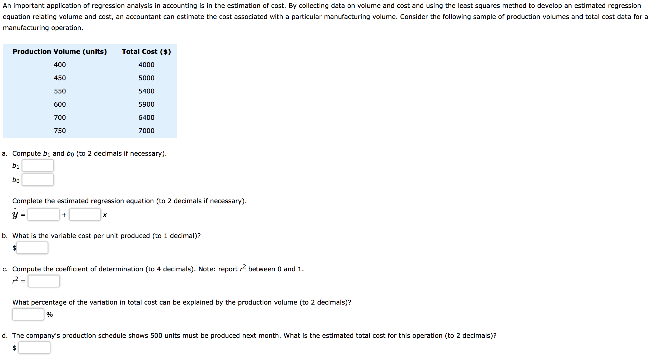 An important application of regression analysis in accounting is in the estimation of cost. By collecting data on volume and cost and using the least squares method to develop an estimated regression
equation relating volume and cost, an accountant can estimate the cost associated with a particular manufacturing volume. Consider the following sample of production volumes and total cost data for a
manufacturing operation.
Production Volume (units)
Total Cost ($)
400
4000
450
5000
550
5400
5900
600
700
6400
7000
750
a. Compute bị and bo (to 2 decimals if necessary).
bị
bo
Complete the estimated regression equation (to 2 decimals if necessary).
х
b. What is the variable cost per unit produced (to 1 decimal)?
c. Compute the coefficient of determination (to 4 decimals). Note: report r between 0 and 1.
=
What percentage of the variation in total cost can be explained by the production volume (to 2 decimals)?
d. The company's production schedule shows 500 units must be produced next month. What is the estimated total cost for this operation (to 2 decimals)?
