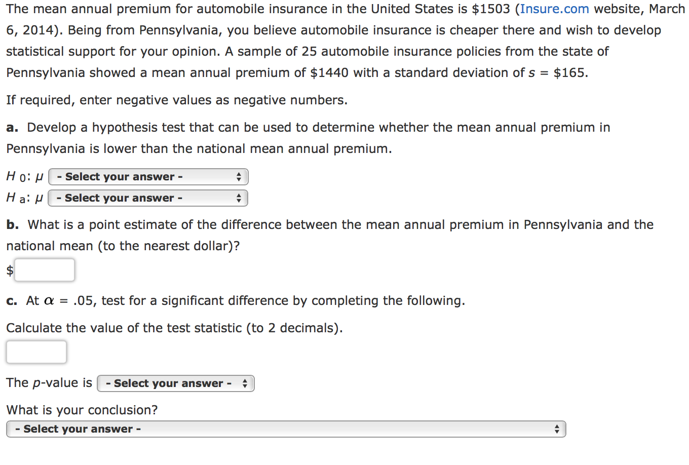 The mean annual premium for automobile insurance in the United States is $1503 (Insure.com website, March
6, 2014). Being from Pennsylvania, you believe automobile insurance is cheaper there and wish to develop
statistical support for your opinion. A sample of 25 automobile insurance policies from the state of
$165
Pennsylvania showed a mean annual premium of $1440 with a standard deviation of s =
If required, enter negative values as negative numbers.
a. Develop a hypothesis test that can be used to determine whether the mean annual premium in
Pennsylvania is lower than the national mean annual premium.
Но: и
Select your answer -
H a P
- Select your answer -
b. What is a point estimate of the difference between the mean annual premium in Pennsylvania and the
national mean (to the nearest dollar)?
.05, test for a significant difference by completing the following.
c. At a
Calculate the value of the test statistic (to 2 decimals)
The p-value is
- Select your answer -
What is your conclusion?
- Select your answer -
