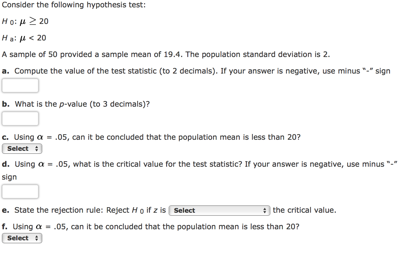 Consider the following hypothesis test:
Но: и > 20
< 20
На: и
A sample of 50 provided a sample mean of 19.4. The population standard deviation is 2.
a. Compute the value of the test statistic (to 2 decimals). If your answer is negative, use minus "-"
sign
b. What is the p-value (to 3 decimals)?
.05, can it be concluded that the population mean is less than 20?
C. Using a =
Select
d. Using a = .05, what is the critical value for the test statistic? If your answer is negative, use minus "-
sign
e. State the rejection rule: Reject H o if z is Select
the critical value.
f. Using a
.05, can it be concluded that the population mean is less than 20?
Select
