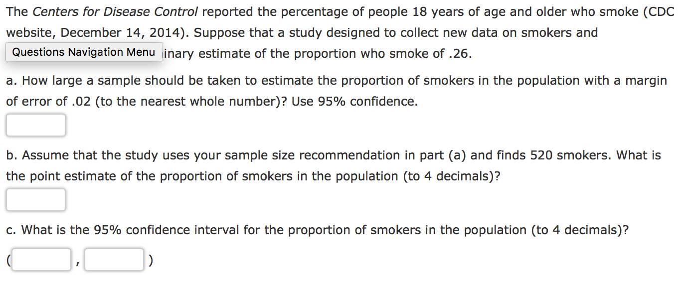 The Centers for Disease Control reported the percentage of people 18 years of age and older who smoke (CDC
website, December 14, 2014). Suppose that a study designed to collect new data on smokers and
Questions Navigation Menu inary estimate of the proportion who smoke of .26
a. How large a sample should be taken to estimate the proportion of smokers in the population with a margin
of error of .02 (to the nearest whole number)? Use 95% confidence.
b. Assume that the study uses your sample size recommendation in part (a) and finds 520 smokers. What is
the point estimate of the proportion of smokers in the population (to 4 decimals)?
c. What is the 95% confidence interval for the proportion of smokers in the population (to 4 decimals)?
