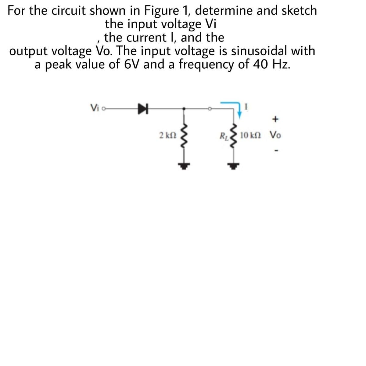 For the circuit shown in Figure 1, determine and sketch
the input voltage Vi
the current I, and the
output voltage Vo. The input voltage is sinusoidal with
a peak value of 6V and a frequency of 40 Hz.
Vi o
2 kn
R 10 kN Vo
