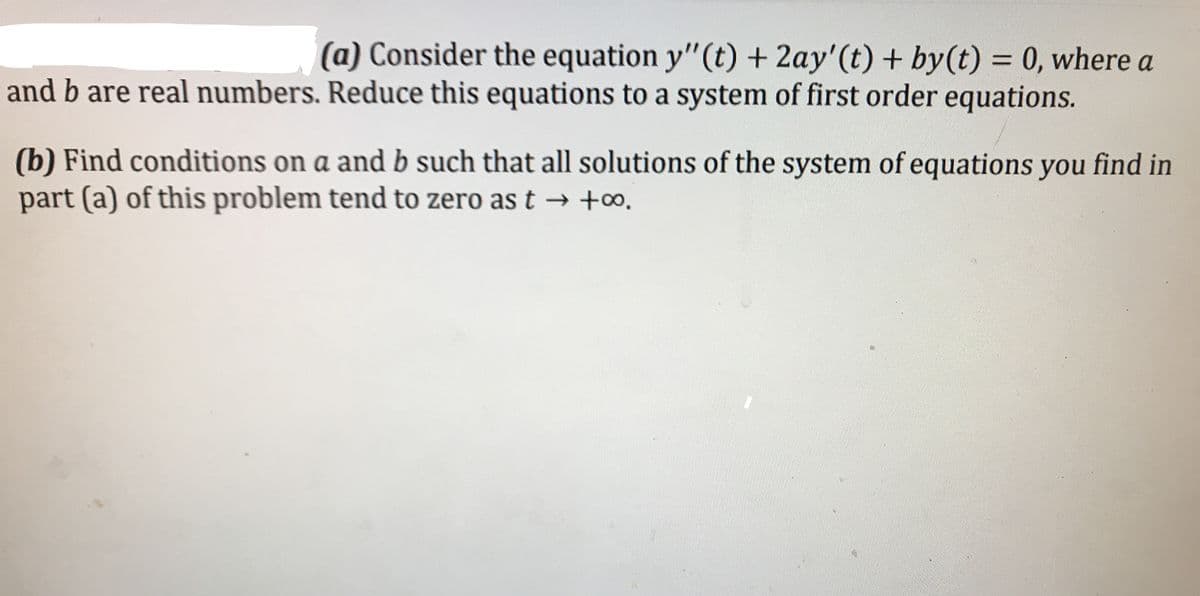 (a) Consider the equation y"(t) + 2ay'(t) + by(t) = 0, where a
and b are real numbers. Reduce this equations to a system of first order equations.
(b) Find conditions on a and b such that all solutions of the system of equations you find in
part (a) of this problem tend to zero as t → +o.
