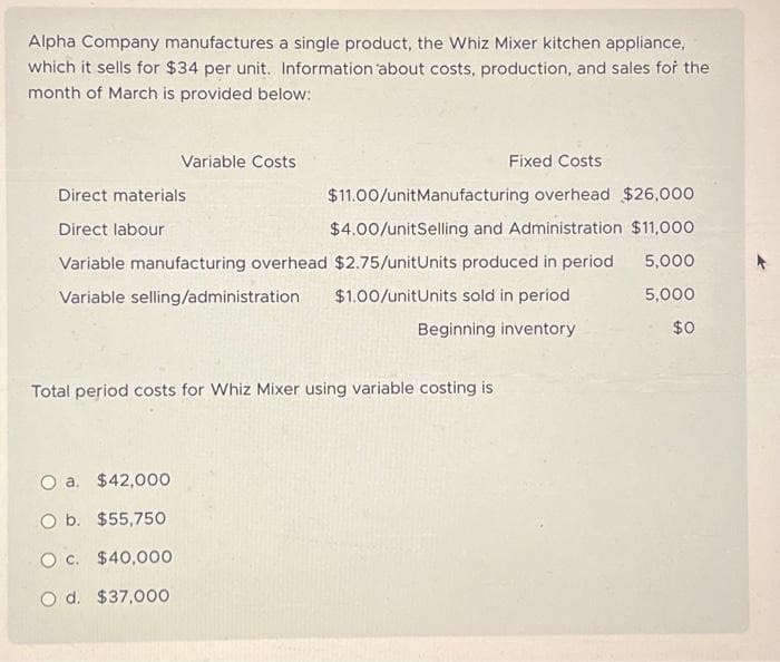 Alpha Company manufactures a single product, the Whiz Mixer kitchen appliance,
which it sells for $34 per unit. Information about costs, production, and sales for the
month of March is provided below:
Variable Costs
Fixed Costs
$11.00/unitManufacturing overhead $26,000
$4.00/unitSelling and Administration $11,000
5,000
5,000
$0
Direct materials
Direct labour
Variable manufacturing overhead $2.75/unitUnits produced in period
Variable selling/administration $1.00/unitUnits sold in period
Beginning inventory
O a. $42,000
O b. $55,750
O c. $40,000
O d. $37,000
Total period costs for Whiz Mixer using variable costing is