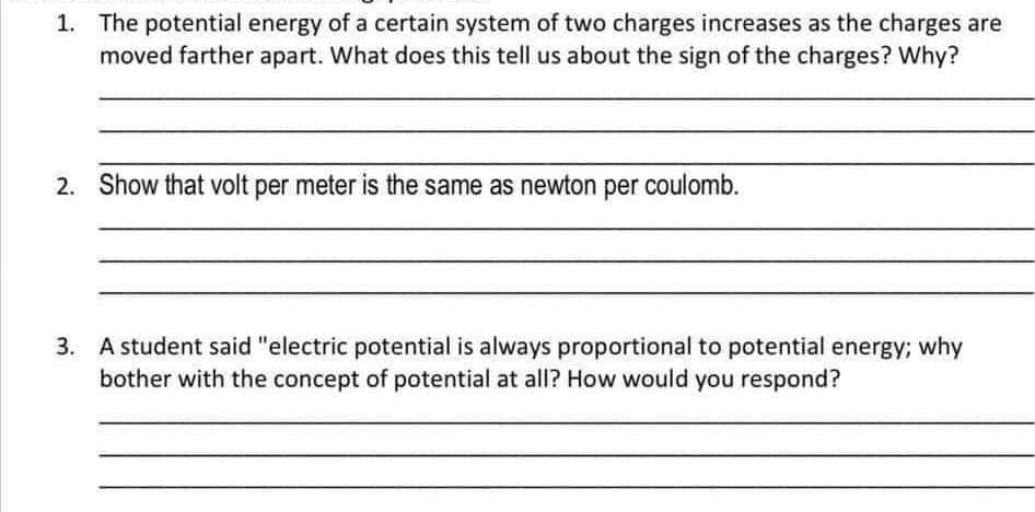 1. The potential energy of a certain system of two charges increases as the charges are
moved farther apart. What does this tell us about the sign of the charges? Why?
2. Show that volt per meter is the same as newton per coulomb.
3. A student said "electric potential is always proportional to potential energy; why
bother with the concept of potential at all? How would you respond?

