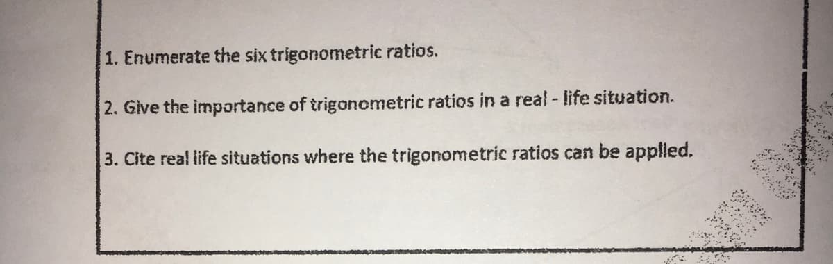 1. Enumerate the six trigonometric ratios.
2. Give the importance of trigonometric ratios in a real - life situation.
3. Cite rea! life situations where the trigonometric ratios can be applled.
