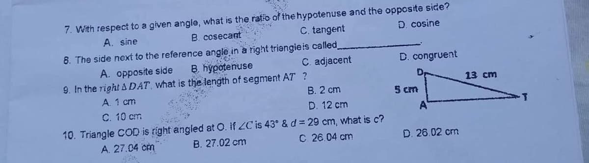 7. With respect to a given angle, what is the ratio of the hypotenuse and the opposite side?
D. cosine
A. sine
B. cosecant
C. tangent
8. The side next to the reference angle in à right triangieis called,
B. hypotenuse
A. opposite side
C. adjacent
D. congruent
9. In the right ADAT, what is the length of segment AT ?
13 cm
B. 2 cm
A. 1 cm
C. 10 cm
5 cm
D. 12 cm
10. Triangle COD is right angled at O. If ZC is 43° & d = 29 cm, what is c?
B. 27.02 cm
A. 27.04 cm
C 26.04 cm
D. 26.02 cm
