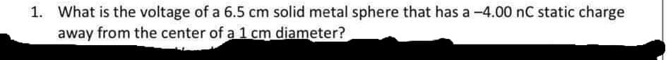 1. What is the voltage of a 6.5 cm solid metal sphere that has a -4.00 nC static charge
away from the center of a 1 cm diameter?
