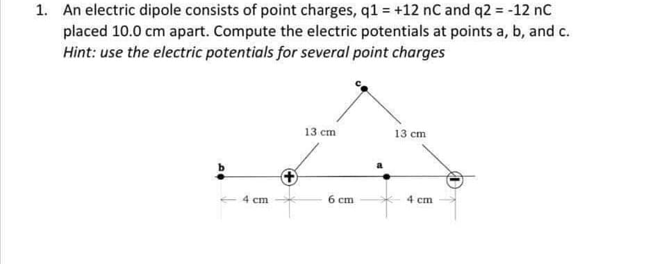 1. An electric dipole consists of point charges, q1 = +12 nC and q2 = -12 nC
placed 10.0 cm apart. Compute the electric potentials at points a, b, and c.
Hint: use the electric potentials for several point charges
13 cm
13 cm
4 cm
6 cm
4 cm
