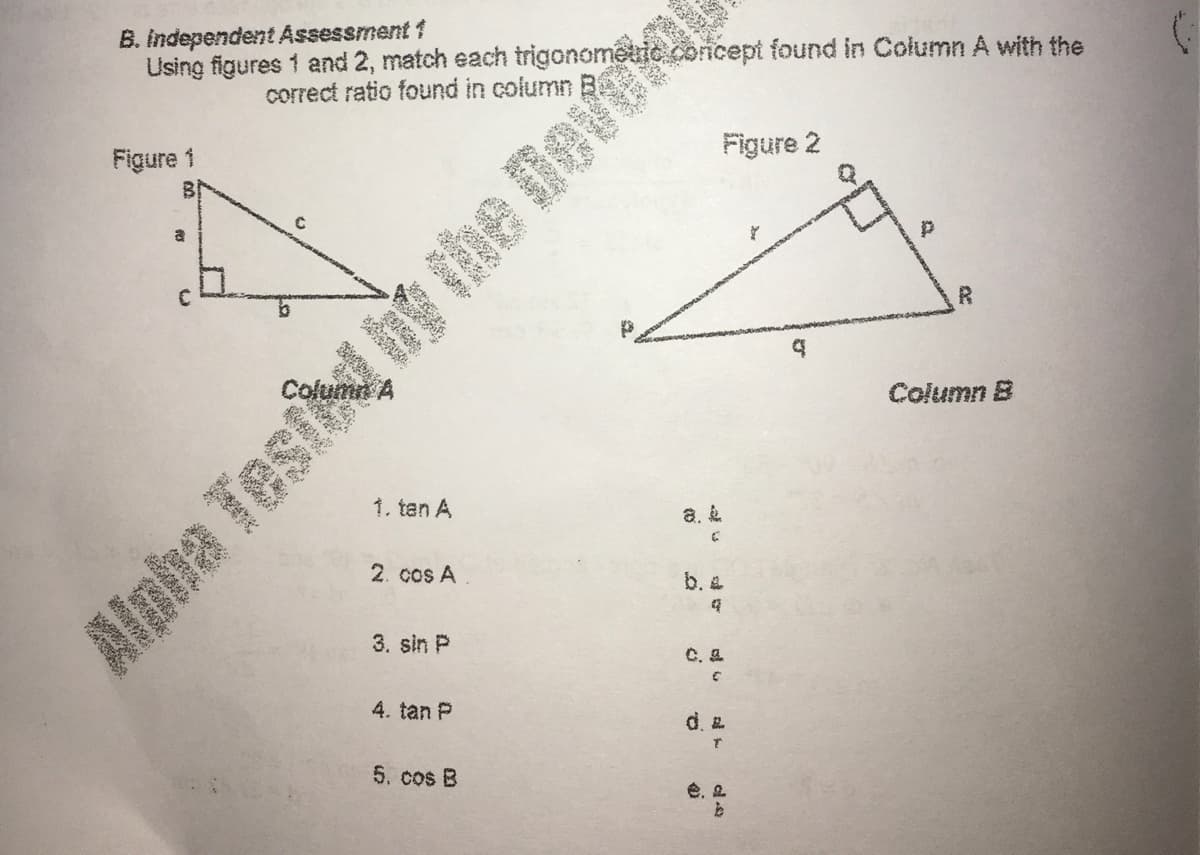 B. Independent Assessment 1
Using figures 1 and 2, match each trigonometric concept found in Column A with the
correct ratio found in column B.
Figure 2
Figure 1
a
Column A
Column B
1. tan A
a. &
2. cos A
b. &
3. sin P
C. a
4. tan P
d.
5. cos B
é, a
等

