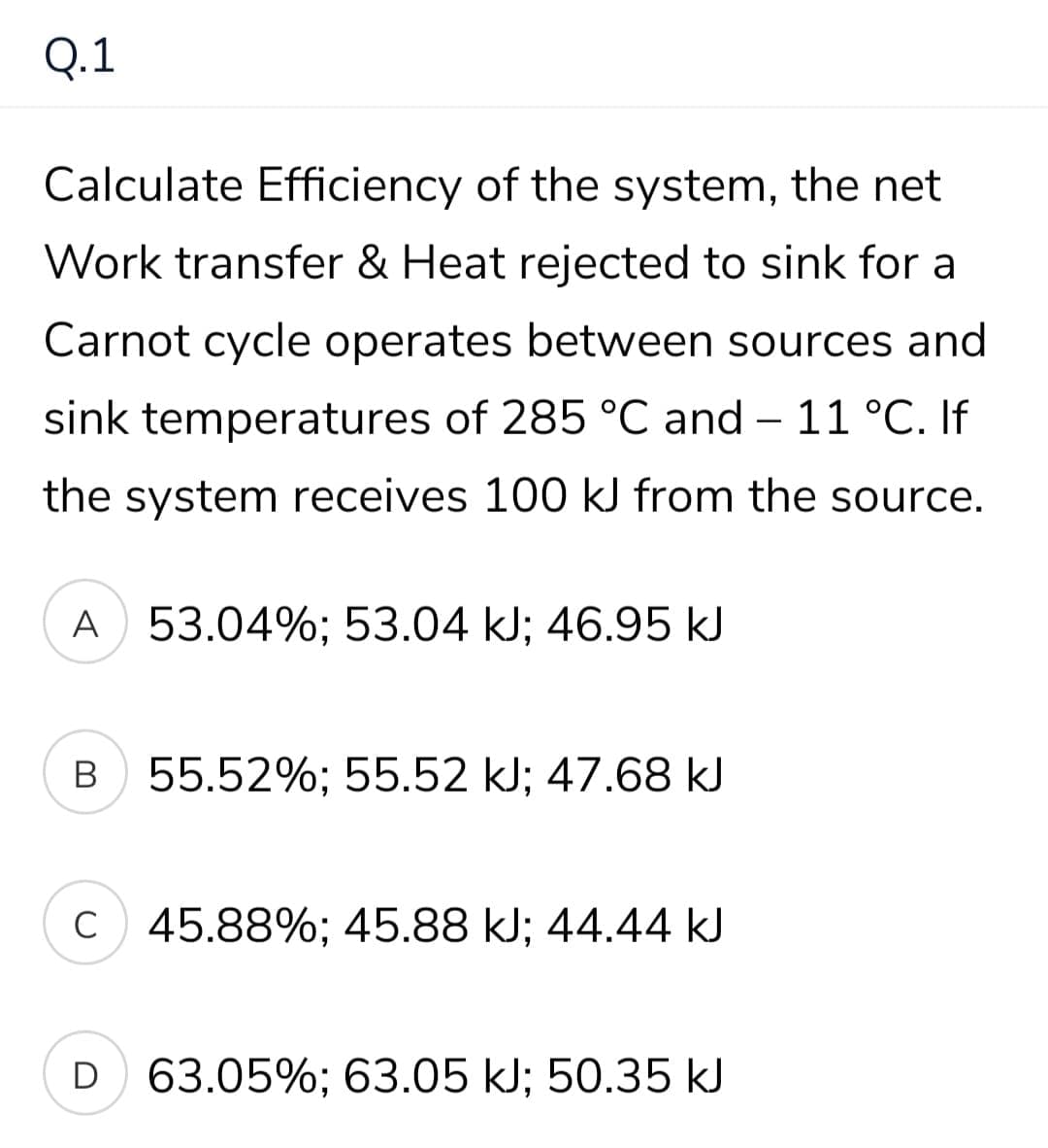 Q.1
Calculate Efficiency of the system, the net
Work transfer & Heat rejected to sink for a
Carnot cycle operates between sources and
sink temperatures of 285 °C and – 11 °C. If
the system receives 100 kJ from the source.
A 53.04%; 53.04 kJ; 46.95 kJ
В
55.52%; 55.52 kJ; 47.68 kJ
C 45.88%; 45.88 kJ; 44.44 kJ
D 63.05%; 63.05 kJ; 50.35 kJ
