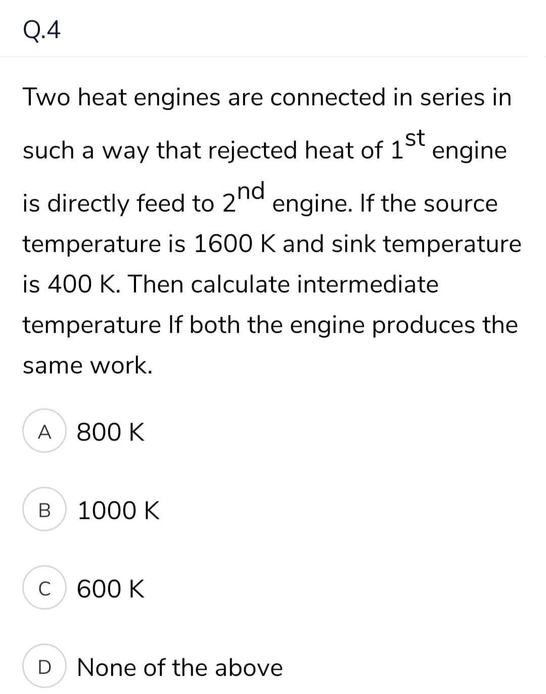 Q.4
Two heat engines are connected in series in
st
such a way that rejected heat of 1° engine
is directly feed to 2'1d engine. If the source
temperature is 1600 K and sink temperature
is 400 K. Then calculate intermediate
temperature If both the engine produces the
same work.
A
800 K
B
1000 K
600 K
D
None of the above
