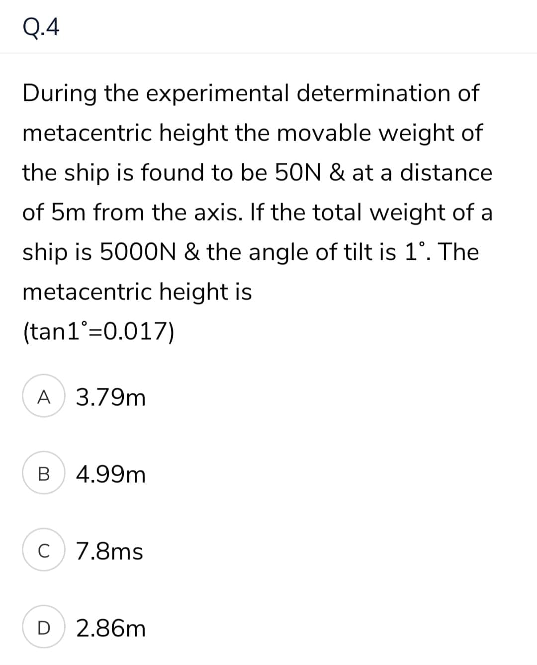Q.4
During the experimental determination of
metacentric height the movable weight of
the ship is found to be 50N & at a distance
of 5m from the axis. If the total weight of a
ship is 5000N & the angle of tilt is 1°. The
metacentric height is
(tan1°=0.017)
A 3.79m
В
4.99m
C
c 7.8ms
D 2.86m
