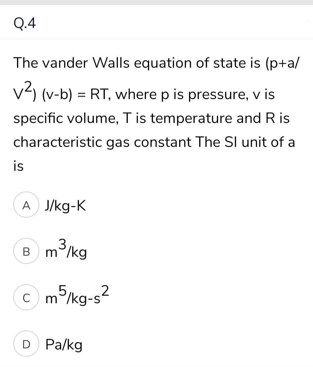 Q.4
The vander Walls equation of state is (p+a/
V) (v-b) = RT, where p is pressure, v is
specific volume, T is temperature and R is
characteristic gas constant The SI unit of a
is
A J/kg-K
3
m°/kg
В
C m5kg-s2
C
D Pa/kg
