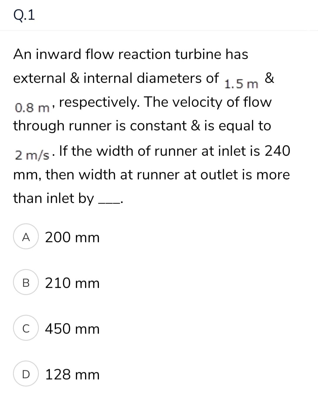 Q.1
An inward flow reaction turbine has
external & internal diameters of
&
1.5 m
0.8 m: respectively. The velocity of flow
through runner is constant & is equal to
2 m/s. If the width of runner at inlet is 240
mm, then width at runner at outlet is more
than inlet by
A 200 mm
В
210 mm
C
450 mm
D
128 mm
