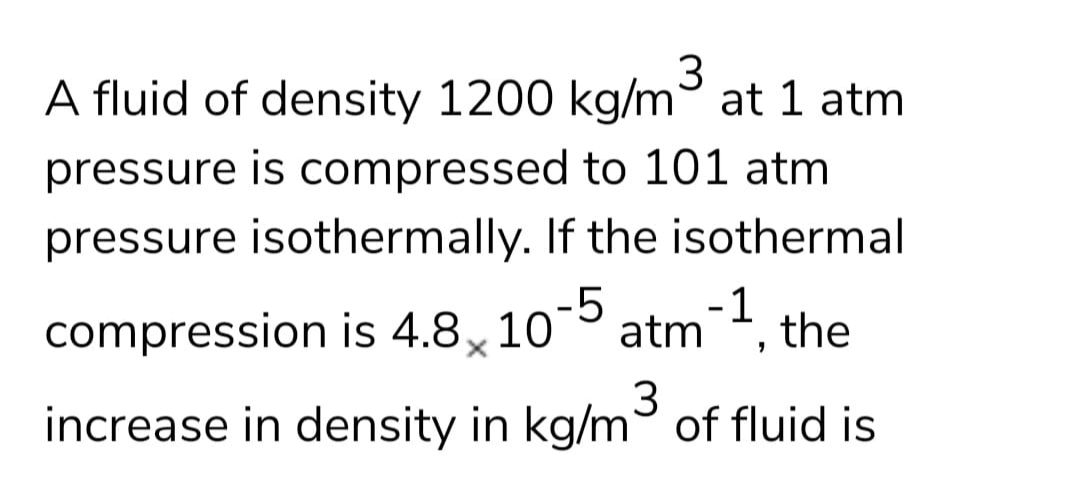 3
A fluid of density 1200 kg/m° at 1 atm
pressure is compressed to 101 atm
pressure isothermally. If the isothermal
compression is 4.8, 105
atm.
-1
the
3.
increase in density in kg/m of fluid is
