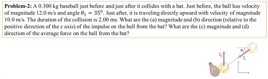 Problem-2: A 0.300 kg baseball just before and just after it collides with a bat. Just before, the ball has velocity
of magnitude 12.0 m/s and angle 0, = 35°. Just after, it is traveling directly upward with velocity of magnitude
10.0 m/s. The duration of the collision is 2.00 ms. What are the (a) magnitude and (b) direction (relative to the
positive direction of the x axis) of the impulse on the ball from the bat? What are the (c) magnitude and (d)
direction of the average force on the ball from the bat?
