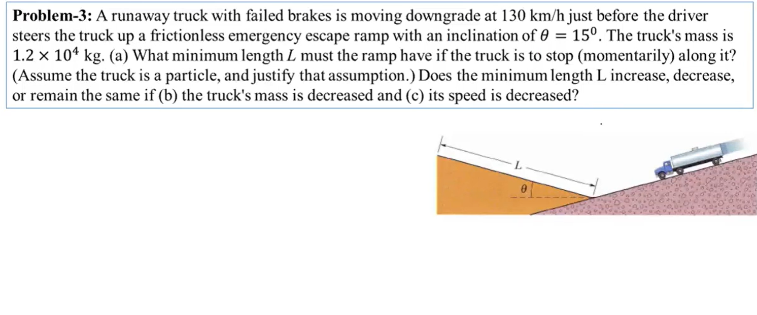 Problem-3: A runaway truck with failed brakes is moving downgrade at 130 km/h just before the driver
steers the truck up a frictionless emergency escape ramp with an inclination of 0 = 15°. The truck's mass is
1.2 x 104 kg. (a) What minimum length L must the ramp have if the truck is to stop (momentarily) along it?
(Assume the truck is a particle, and justify that assumption.) Does the minimum length L increase, decrease,
or remain the same if (b) the truck's mass is decreased and (c) its speed is decreased?
