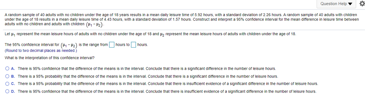 Question Help ▼
A random sample of 40 adults with no children under the age of 18 years results in a mean daily leisure time of 5.92 hours, with a standard deviation of 2.26 hours. A random sample of 40 adults with children
under the age of 18 results in a mean daily leisure time of 4.43 hours, with a standard deviation of 1.57 hours. Construct and interpret a 95% confidence interval for the mean difference in leisure time between
adults with no children and adults with children (H, - 5)
Let µ, represent the mean leisure hours of adults with no children under the age of 18 and l, represent the mean leisure hours of adults with children under the age of 18.
The 95% confidence interval for (H1 - H2) is the range from
hours to
hours.
(Round to two decimal places as needed.)
What is the interpretation of this confidence interval?
O A. There is 95% confidence that the difference of the means is in the interval. Conclude that there is a significant difference in the number of leisure hours.
O B. There is a 95% probability that the difference of the means is in the interval. Conclude that there is a significant difference in the number of leisure hours.
C. There is a 95% probability that the difference of the means is in the interval. Conclude that there is insufficient evidence of a significant difference in the number of leisure hours.
O D. There is 95% confidence that the difference of the means is in the interval. Conclude that there is insufficient evidence of a significant difference in the number of leisure hours.
