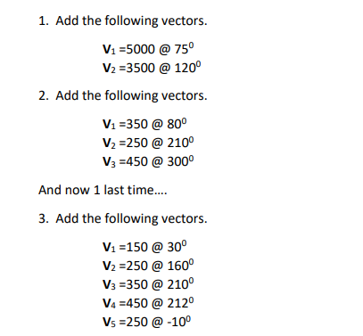 1. Add the following vectors.
V1 =5000 @ 75°
V2 =3500 @ 120°
2. Add the following vectors.
V1 =350 @ 80°
V2 =250 @ 210°
V3 =450 @ 300°
And now 1 last time..
3. Add the following vectors.
V1 =150 @ 30°
V2 =250 @ 160°
V3 =350 @ 210°
V4 =450 @ 212º
Vs =250 @ -100
