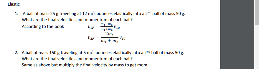 Elastic
1. A ball of mass 25 g traveling at 12 m/s bounces elastically into a 2nd ball of mass 50 g.
What are the final velocities and momentum of each ball?
m,-m2
V10
m1+m2
According to the book
ViF
2m1
- V10
m1 + m2
V2F
2. A ball of mass 150 g traveling at 5 m/s bounces elastically into a 2nd ball of mass 50 g.
What are the final velocities and momentum of each ball?
Same as above but multiply the final velocity by mass to get mom.
