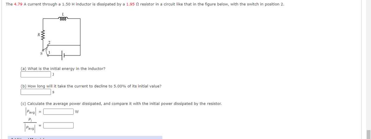 The 4.79 A current through a 1.50 H inductor is dissipated by a 1.95 N resistor in a circuit like that in the figure below, with the switch in position 2.
(a) What is the initial energy in the inductor?
(b) How long will it take the current to decline to 5.00% of its initial value?
(c) Calculate the average power dissipated, and compare it with the initial power dissipated by the resistor.
=
ww
