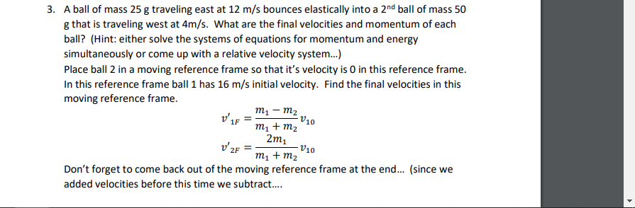 3. A ball of mass 25 g traveling east at 12 m/s bounces elastically into a 2nd ball of mass 50
g that is traveling west at 4m/s. What are the final velocities and momentum of each
ball? (Hint: either solve the systems of equations for momentum and energy
simultaneously or come up with a relative velocity system.)
Place ball 2 in a moving reference frame so that it's velocity is O in this reference frame.
In this reference frame ball 1 has 16 m/s initial velocity. Find the final velocities in this
moving reference frame.
m1 – m2
V10
m1 + m2
2m1
ช F
v'2F
V10
m1 + m2
Don't forget to come back out of the moving reference frame at the end. (since we
added velocities before this time we subtract..
