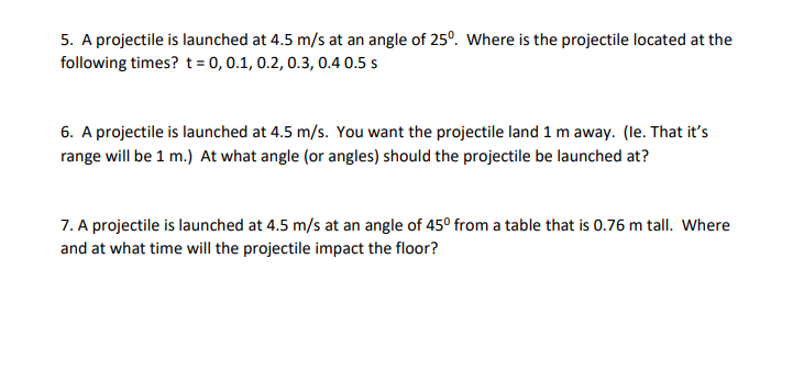 5. A projectile is launched at 4.5 m/s at an angle of 25°. Where is the projectile located at the
following times? t = 0, 0.1, 0.2, 0.3, 0.4 0.5 s
6. A projectile is launched at 4.5 m/s. You want the projectile land 1 m away. (le. That it's
range will be 1 m.) At what angle (or angles) should the projectile be launched at?
7. A projectile is launched at 4.5 m/s at an angle of 45° from a table that is 0.76 m tall. Where
and at what time will the projectile impact the floor?
