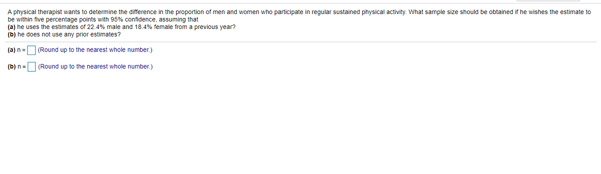 A physical therapist wants to determine the difference in the proportion of men and women who participate in regular sustained physical activity. What sample size should be obtained if he wishes the estimate to
be within five percentage points with 95% confidence, assuming that
(a) he uses the estimates of 22.4% male and 18.4% female from a previous year?
(b) he does not use any prior estimates?
(a) n =
(Round up to the nearest whole number.)
(b) n =
(Round up to the nearest whole number.)
