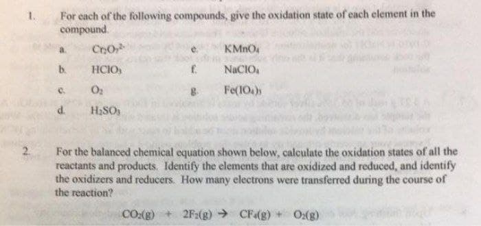 For cach of the following compounds, give the oxidation state of each element in the
compound.
1.
CoO
b.
HCIO
NACIO
C.
Fe(10.)
d.
H,SO
For the balanced chemical equation shown below, calculate the oxidation states of all the
reactants and products. Identify the elements that are oxidized and reduced, and identify
the oxidizers and reducers. How many electrons were transferred during the course of
the reaction?
CO:(g)
2F:(g) → CF(g)
Ox(g)
