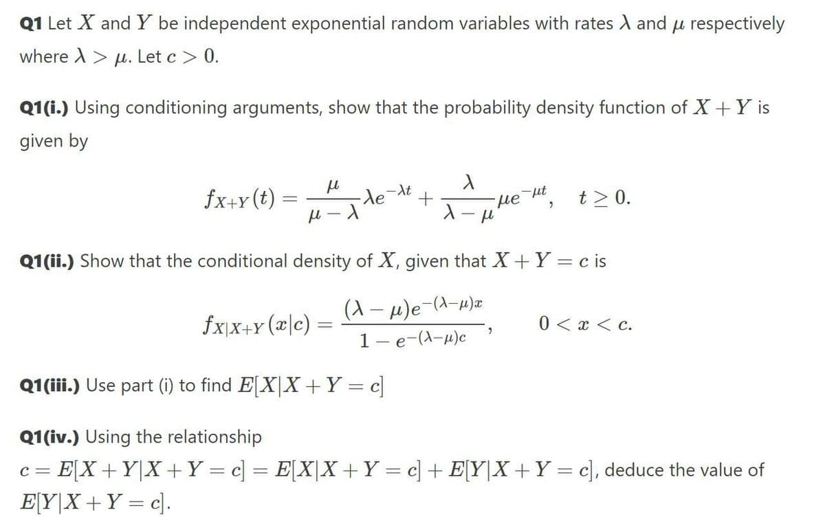 Q1 Let X and Y be independent exponential random variables with rates A and u respectively
where X > u. Let c > 0.
Q1(i.) Using conditioning arguments, show that the probability density function of X+Y is
given by
fx+y(t) =
det
ut
He
t > 0.
Q1(ii.) Show that the conditional density of X, given that X+ Y = c is
(1 – 4)e-(d-w)x
1- e-(A-u)c
fx\X+Y (x|c)
0 < x < c.
Q1(iii.) Use part (i) to find E[X|X +Y = c]
Q1(iv.) Using the relationship
c = E[X +Y|X +Y = c] = E[X[X +Y = c] + E[Y|X +Y = c], deduce the value of
E[Y|X+Y = c].
