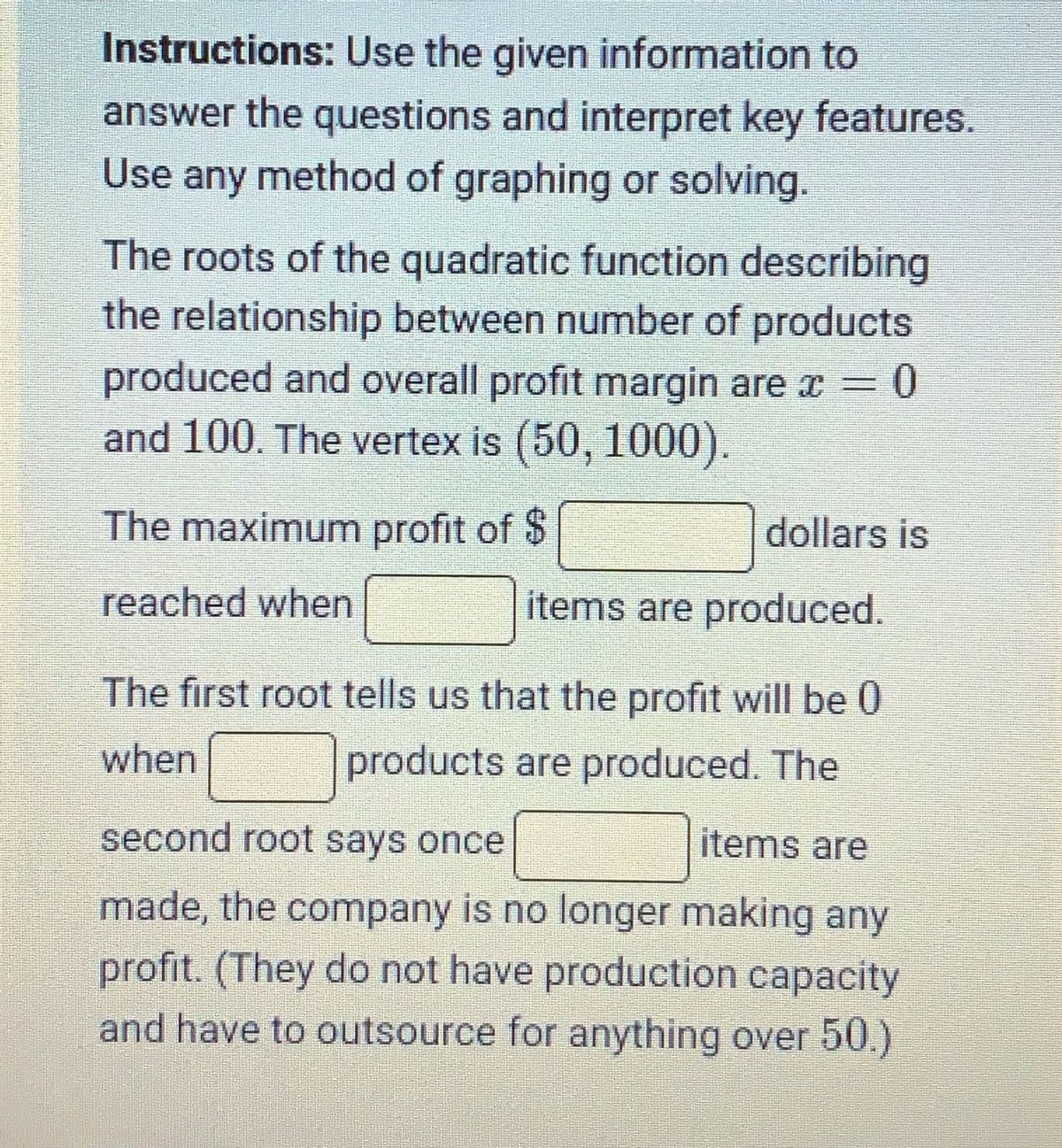 Instructions: Use the given information to
answer the questions and interpret key features.
Use any method of graphing or solving.
The roots of the quadratic function describing
the relationship between number of products
produced and overall profit margin are c
and 100. The vertex is (50, 1000).
The maximum profit of $
reached when
dollars is
items are produced.
The first root tells us that the profit will be 0
when
products are produced. The
second root says once
items are
made, the company is no longer making any
profit. (They do not have production capacity
and have to outsource for anything over 50.)