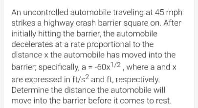 An uncontrolled automobile traveling at 45 mph
strikes a highway crash barrier square on. After
initially hitting the barrier, the automobile
decelerates at a rate proportional to the
distance x the automobile has moved into the
barrier, specificall, a = -60x1/2, where a and x
are expressed in ft/s? and ft, respectively.
Determine the distance the automobile will
move into the barrier before it comes to rest.

